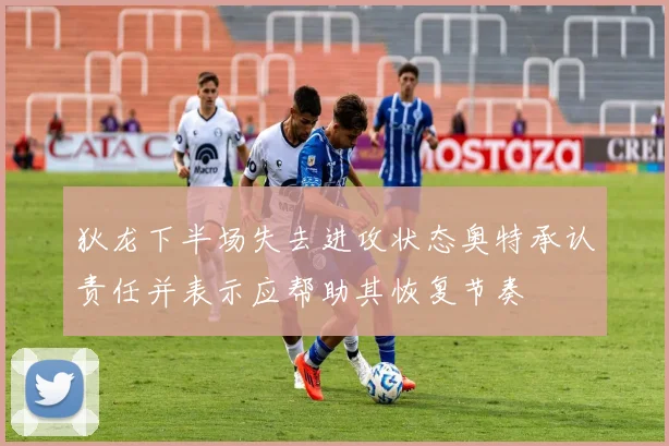 狄龙下半场失去进攻状态奥特承认责任并表示应帮助其恢复节奏