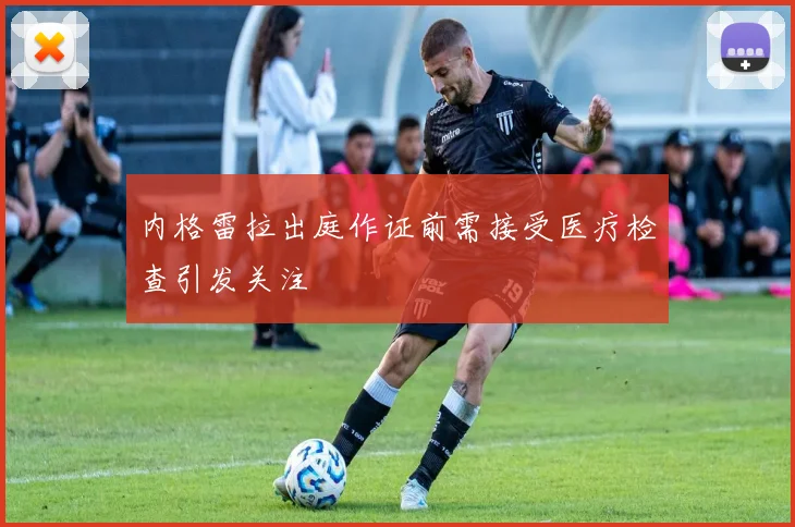 内格雷拉出庭作证前需接受医疗检查引发关注