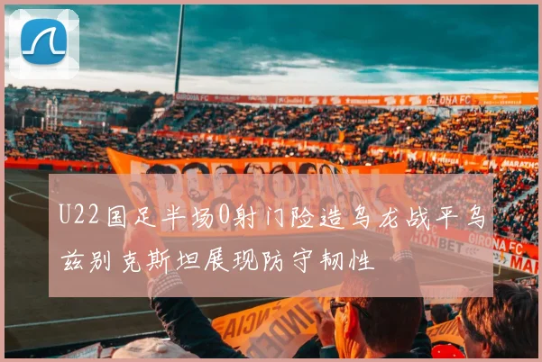 U22国足半场0射门险造乌龙战平乌兹别克斯坦展现防守韧性