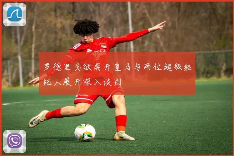 罗德里戈欲离开皇马与两位超级经纪人展开深入谈判
