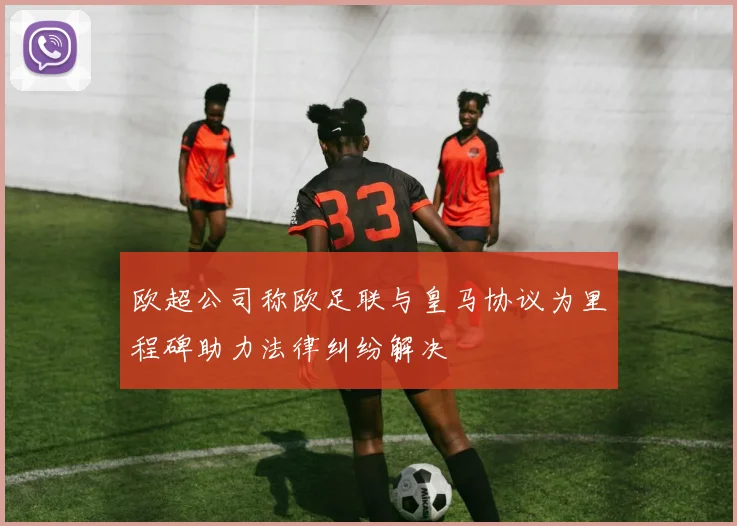 欧超公司称欧足联与皇马协议为里程碑助力法律纠纷解决