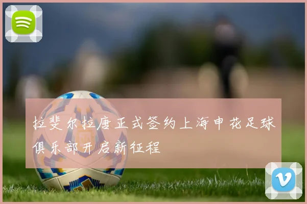 拉斐尔拉唐正式签约上海申花足球俱乐部开启新征程