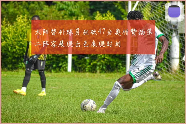太阳替补球员狂砍47分奥特赞扬第二阵容展现出色表现时刻