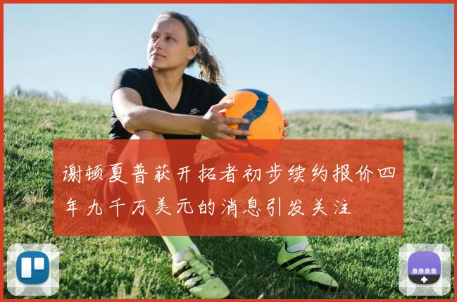 谢顿夏普获开拓者初步续约报价四年九千万美元的消息引发关注
