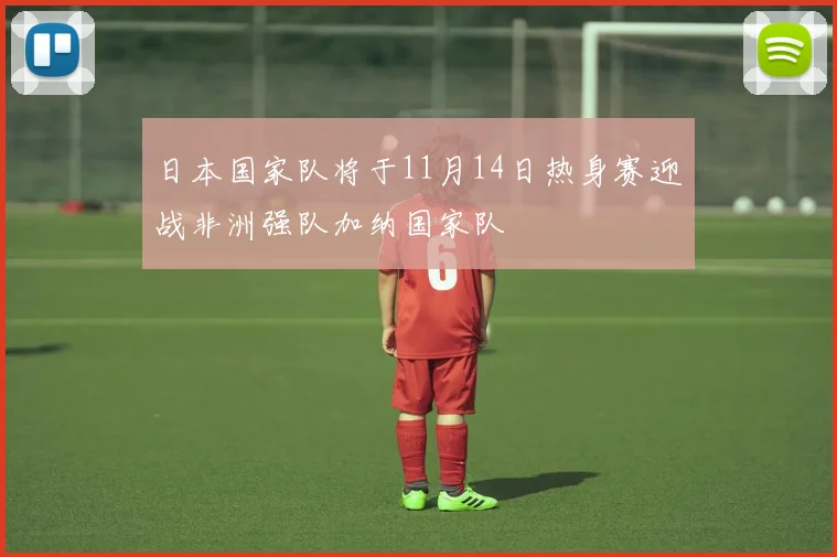 日本国家队将于11月14日热身赛迎战非洲强队加纳国家队