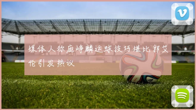 媒体人称庞峥麟运球技巧堪比郭艾伦引发热议