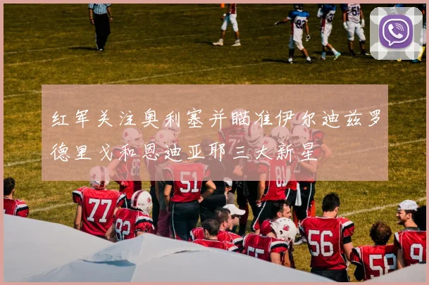 红军关注奥利塞并瞄准伊尔迪兹罗德里戈和恩迪亚耶三大新星