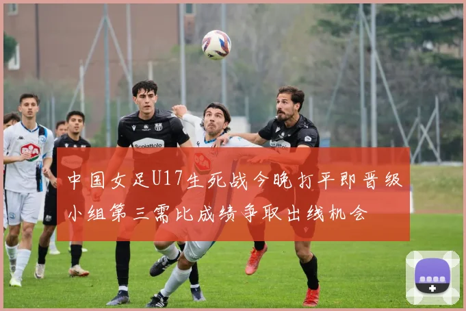 中国女足U17生死战今晚打平即晋级小组第三需比成绩争取出线机会