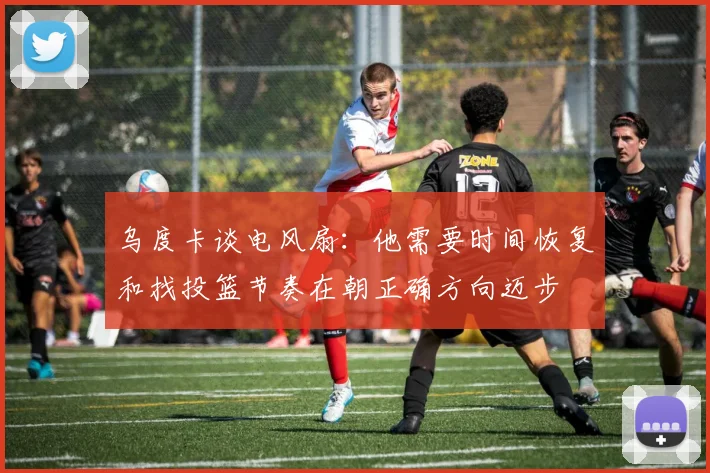 乌度卡谈电风扇：他需要时间恢复和找投篮节奏在朝正确方向迈步