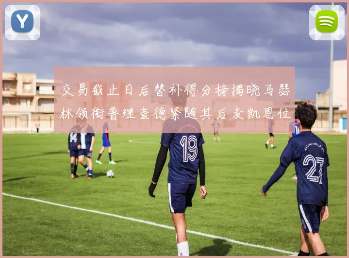 交易截止日后替补得分榜揭晓马瑟林领衔普理查德紧随其后麦凯恩位列第三