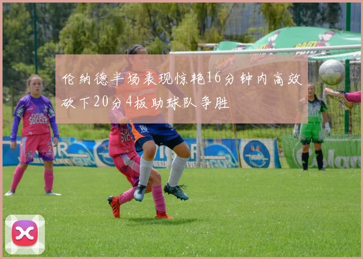 伦纳德半场表现惊艳16分钟内高效砍下20分4板助球队争胜