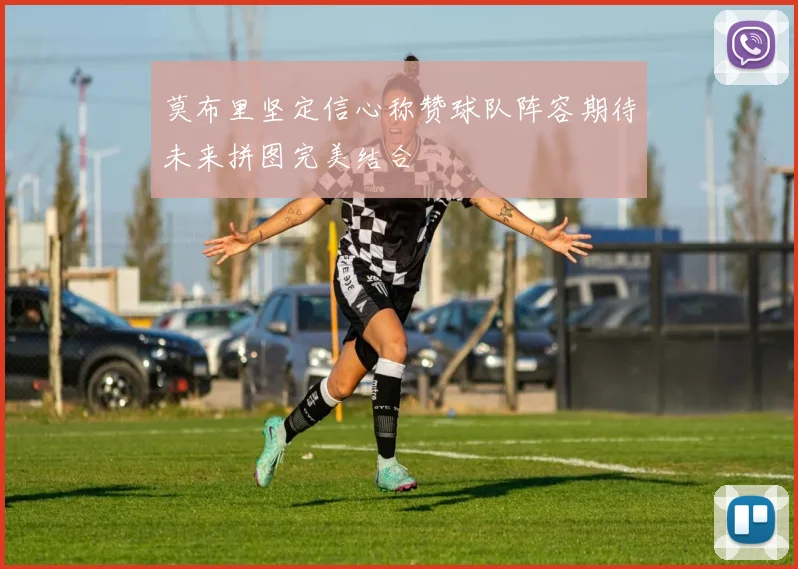 莫布里坚定信心称赞球队阵容期待未来拼图完美结合