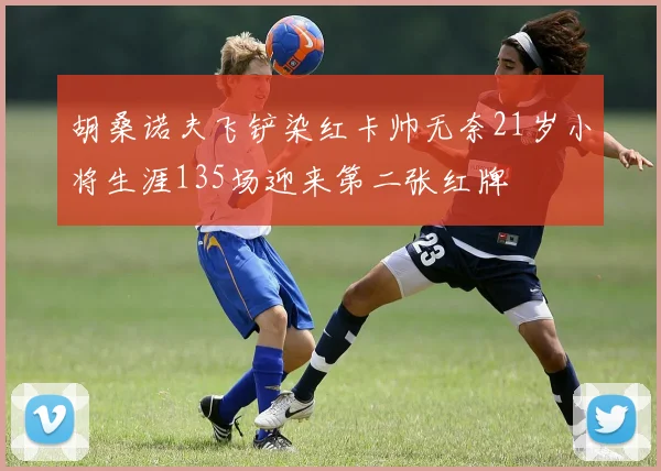 胡桑诺夫飞铲染红卡帅无奈21岁小将生涯135场迎来第二张红牌