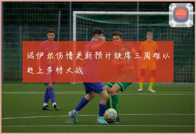 诺伊尔伤情更新预计缺席三周难以赶上多特大战