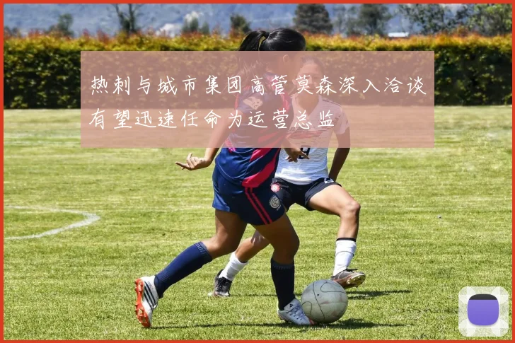 热刺与城市集团高管莫森深入洽谈有望迅速任命为运营总监