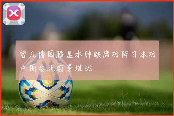 曾凡博因膝盖水肿缺席对阵日本对中国台北前景堪忧