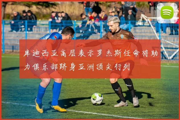 库迪西亚高层表示罗杰斯任命将助力俱乐部跻身亚洲顶尖行列