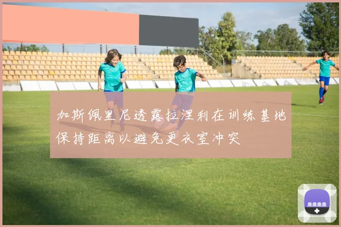 加斯佩里尼透露拉涅利在训练基地保持距离以避免更衣室冲突