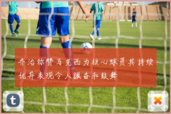 乔治称赞马克西为核心球员其持续优异表现令人振奋和鼓舞