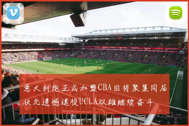 意大利炮正式加盟CBA旧将聚集同届状元遗憾退役UCLA双雄继续奋斗