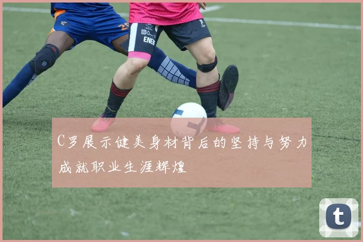 C罗展示健美身材背后的坚持与努力成就职业生涯辉煌