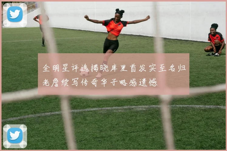 全明星评选揭晓库里首发实至名归老詹续写传奇华子略感遗憾