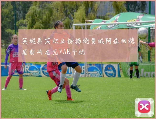 英超真实积分榜揭晓曼城阿森纳稳居前两名无VAR干扰
