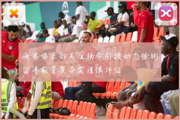 海港俱乐部关注杨希引援动态徐彬留洋前景复杂需谨慎评估