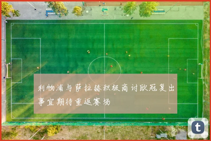 利物浦与萨拉赫积极商讨欧冠复出事宜期待重返赛场