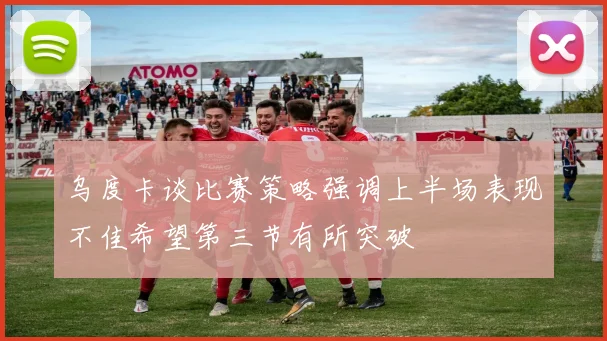 乌度卡谈比赛策略强调上半场表现不佳希望第三节有所突破