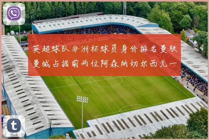 英超球队非洲杯球员身价排名曼联曼城占据前两位阿森纳切尔西无一参赛