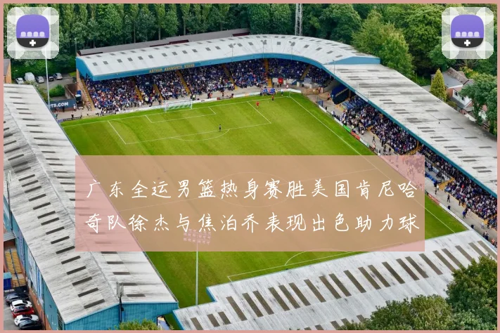 广东全运男篮热身赛胜美国肯尼哈奇队徐杰与焦泊乔表现出色助力球队取胜