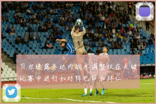 贝尔透露齐达内战术调整仅在关键比赛中进行如对阵巴萨和拜仁