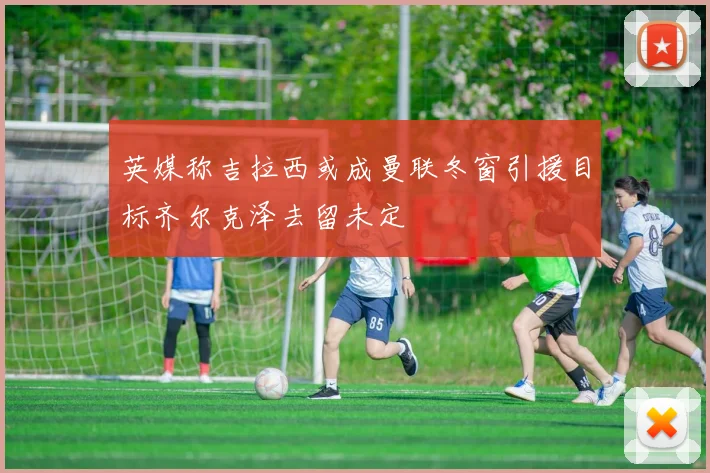 英媒称吉拉西或成曼联冬窗引援目标齐尔克泽去留未定