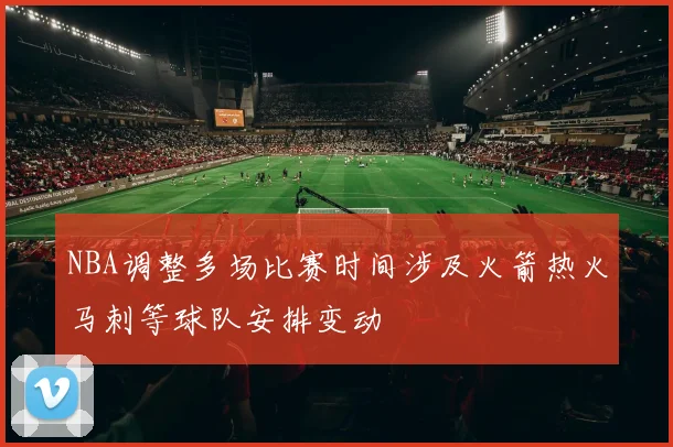 NBA调整多场比赛时间涉及火箭热火马刺等球队安排变动