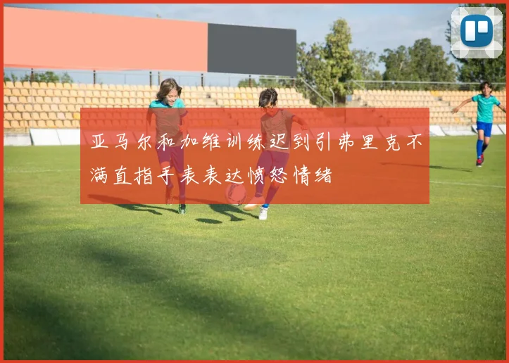 亚马尔和加维训练迟到引弗里克不满直指手表表达愤怒情绪