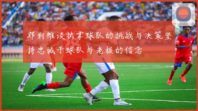 邓利维谈执掌球队的挑战与决策坚持忠诚于球队与老板的信念